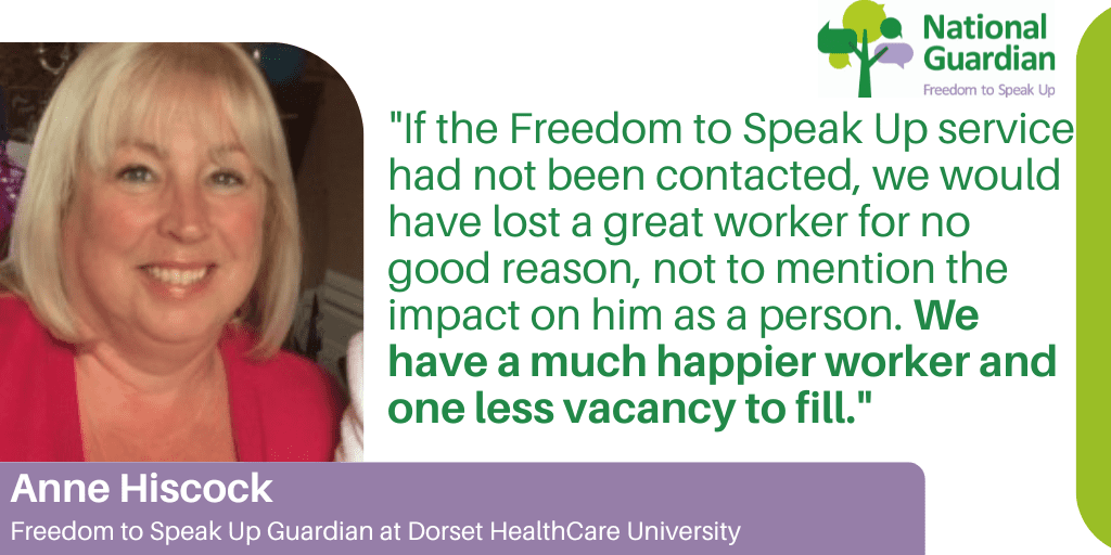 "If the Freedom to Speak Up service had not been contacted, we would have lost a great worker for no good reason, not to mention the impact on him as a person. We have a much happier worker and one less vacancy to fill." Anne Hiscock Freedom to Speak Up Guardian at Dorset HealthCare University