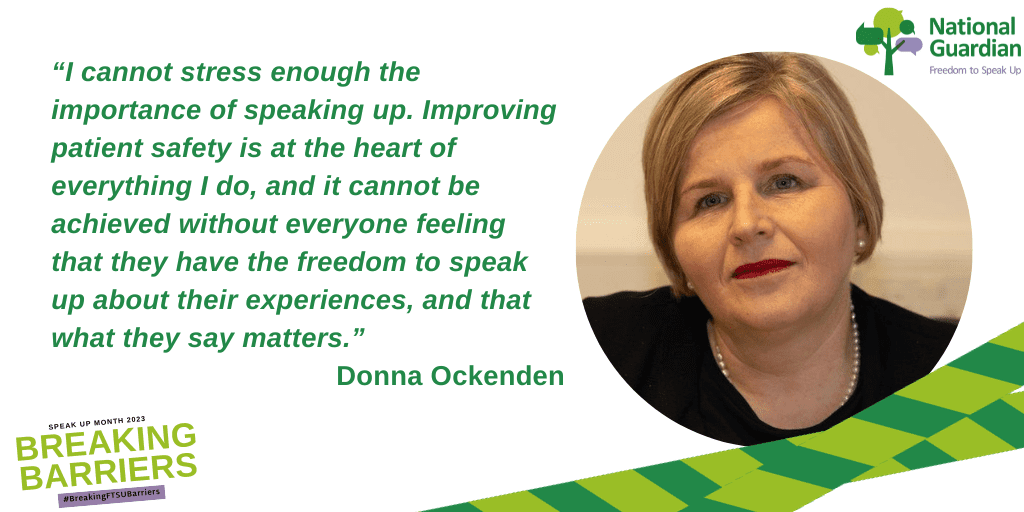 I cannot stress enough the importance of speaking up. Improving patient safety is at the heart of everything I do, and it cannot be achieved without everyone feeling that they have the freedom to speak up about their experiences, and that what they say matters.