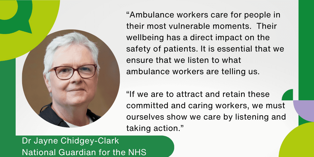 “Ambulance workers care for people in their most vulnerable moments. Their wellbeing has a direct impact on the safety of patients. It is essential that we ensure that we listen to what ambulance workers are telling us. If we are to attract and retain these committed and caring workers, we must ourselves show we care by listening and taking action.
